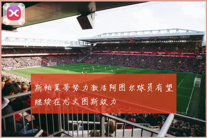 斯帕莱蒂努力激活阿图尔球员有望继续在尤文图斯效力
